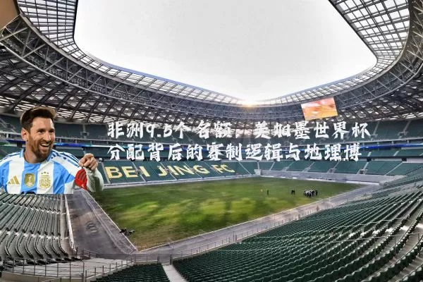 非洲9.5个名额：美加墨世界杯分配背后的赛制逻辑与地理博弈