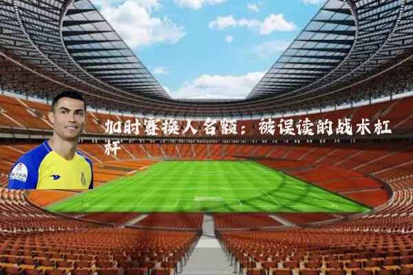 加时赛换人名额：被误读的战术杠杆