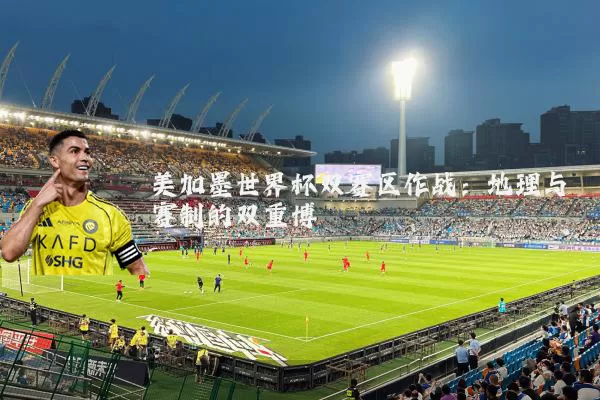 美加墨世界杯双赛区作战:地理与赛制的双重博弈