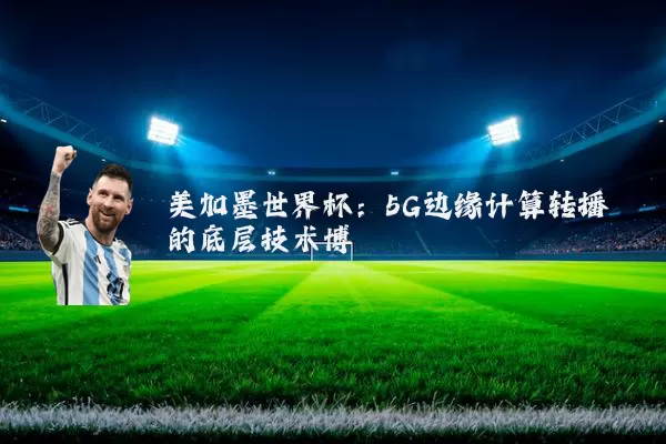 美加墨世界杯：5G边缘计算转播的底层技术博弈